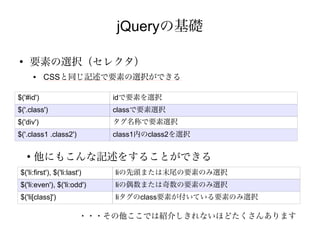 jQueryの基礎

●
     要素の選択（セレクタ）
        ●   CSSと同じ記述で要素の選択ができる

$('#id')                       idで要素を選択
$('.class')                    classで要素選択
$('div')                       タグ名称で要素選択
$('.class1 .class2')           class1内のclass2を選択

    ●
        他にもこんな記述をすることができる
 $('li:first'), $('li:last')   liの先頭または末尾の要素のみ選択
 $('li:even'), $('li:odd')     liの偶数または奇数の要素のみ選択
 $('li[class]')                liタグのclass要素が付いている要素のみ選択

                          ・・・その他ここでは紹介しきれないほどたくさんあります
 