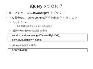 jQueryってなに？
●   オープンソースのJavaScriptライブラリー
●   主な特徴は、JavaScriptの記述を簡素化できること
    ●
        たとえば・・・
          –   ある要素を非表示にしようとした場合

    ●   通常のJavaScriptで表記した場合

        var dom = document.getElementById('id');
        dom.style.display = 'none';
    ●   jQueryで表記した場合

        $('#id').hide();
 