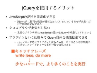 jQueryを使用するメリット
●   JavaScriptの記述を簡素化できる
      –   jQuery内に便利な機能が組み込まれているので、それを呼び出すだ
          けで簡単に実現できる
●
    クロスブラウザ実装がし易い
      –   主要なブラウザ毎のJavaScriptの違いをjQueryが吸収してくれている
●   プラグインという仕組みでjQuery自体を機能拡張できる
      –   ページロード時にプラグインを読みこめば、あとはそれを呼び出す
          だけで、スライドショーなどが一行で実現できる

    ■キャッチフレーズ
     write less, do more
             ↓
     少ないコードで、より多くのことを実行
 