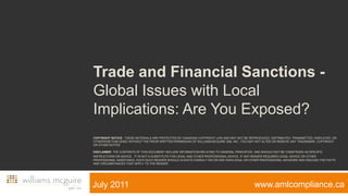 Trade and Financial Sanctions - Global Issues with Local Implications: Are You Exposed?Copyright Notice:  These materials are protected by CANADIAN copyright law and may not be reproduced, distributed, transmitted, displayed, or otherwise published without the prior written permission of Williams McGuire AML Inc.. You may not alter or remove any trademark, copyright or other noticeDisclaimer: The contents of this DOCUMENT include information relating to general PRINCIPLES  AND should not be construed as specific instructions OR ADVICE. IT IS not a substitute for legal and other professional advice. If any READER requires legal advice or other professional assistance, each such READER should always consult his or her own legal or other professional advisors and discuss the facts and circumstances that apply to the READER.                   www.amlcompliance.ca                  July 2011 
