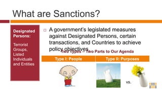 What are Sanctions?Designated Persons:  Terrorist Groups, Listed Individuals and EntitiesA government’s legislated measures against Designated Persons, certain transactions, and Countries to achieve policy objectives.Two Types – Two Parts to Our Agendavs.