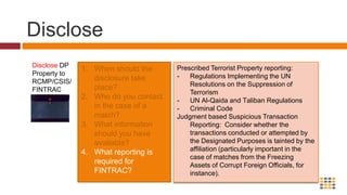 Prevent TransactionsPrevent transactions involving DP propertyWhat controls should be effected to freeze identified property/prevent unauthorized transactions?What exceptions are available to freezing?How does property become unfrozen? Accounts/Property should be frozen according to a set procedure, with appropriate user permissions and no possibility of other than senior management override. It is important to remember that there are two types of persons subject to freezing orders:  Those you’re obligated to screen for; and,Those you’re not obligated to screen for. 