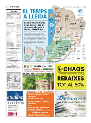 2       d’interÈS                                                                                                                     divendres 15 de juliol de 2011




                                           eL teMPS
                                                                                                                  Vielha
                                                                                                                  Vielha
                                                                                                                   8/23
            ServeiS
                                                                                                                  val d’aran
             Telèfons




                                           A LLeidA
Mossos, Policia, G. Civil i Bombers                                                                                                                                www.bondia.cat
Emergències	                        112                                                                               alta               pallars                   meteo@bondia.cat
Urgències	Mossos	                   088                                                                            ribagorça             sobirà
Mossos	d’Esquadra	          973	700	050
Atenció	a	la	Dona	(Mossos)	 Ext.	5000                                                                                                     Sort
                                                                                                         06.36h                           11/25
Policia	                            091	                                                                                                                          Martinet
                                                                                                         21.31h
G.	Civil	Atenció	Ciutadà	 900	101	062                                                                               El Pont                                        10/24

                                              La canícula comença
Guàrdia	Urbana	      092	/	973	700	600                                                                              de Suert
Urgències mèdiques                                                                                                   8/22                                                  cerdanya
                                                                                                                                                     La Seu
ICS	                     973	221	516
Hosp.	Arnau	de	Vilanova	 973	248	100          avui, però el cap de                                                                                  d’Urgell
                                                                                                                                                       11/25
                                                                                                                                                                             8/21
Hospital	de	Santa	Maria	 973	727	222
Urgències	Tàrrega	       973	310	852          setmana, de calors                                                             Tremp
                                                                                                                                                   alt urgell
                                                                                                                                                                             Gósol
                                                                                                                                                                           berguedà
                                              fortes, ni de lluny
Comitè	Anti-sida	        973	221	212                                                                     plena                14/28
Alcohòlics	Anònims	      629	779	654
Comedores	compulsivos	 676	060	624
                                               Un	nou	cap	de	setmana	a	la	vista,	i	un	juliol	                       pallars
Fibrolleida	             649	873	838
                                               que	no	vol	mostrar	gaire	les	urpes.	Bona	                             jussà                                       Solsona
Creu Roja
Lleida	                    973	279	900         notícia	si	la	calor	us	fa	nosa,	sens	dubte.	                                                                      15/28
Agramunt	                  973	390	880         Avui	fregarem	per	poc	els	30	graus,	i	amb	
Balaguer	                  973	445	795         una	nit	que	ha	estat	fresca.	Alguns	núvols	                                                                     solsonès
Cervera	                   973	532	084                                                                            noguera
Les	Borges	Blanques	       973	143	493
                                               fins el migdia que després marxaran. Demà
Mollerussa	                973	711	282         més calor, i solet. Tot i que amb ruixats de
Tàrrega	                   973	500	679         tarda al nord. Diumenge cada cop més                                 Balaguer                           segarra
Serveis	funeraris	         973	237	206         tronades	sobretot	al	tard,	i	un	descens	de	                          15/29
Servei	de	Suport		                     	       la	temperatura.
en	el	Dol	de	Ponent	       973	501	503                                                                                                              Cervera
Bus	Lleida-Andorra	        973	352	379                                                                                                              15/29
Estació	d’Autobusos	       973	268	500                                                                                                  urgell
                                            dissabte




                                                                      diumenge




                                                                                                                     pla d’urgell
         farmàcies aVUI
                                                                                                                    Mollerussa Tàrrega
         		 	De 9.00 a 22.00 h	                                                                   Lleida             16/30
fco. de Villalonga Boters,	25
                                                                                                                                          15/29
                                                                                                     16/30
Baquero Riu	Ebre,	10	(Doctora	Castells)
          	De 22.00 a 00.00 h	                                                                      segrià
aragonés Paeria,	1                                                                                                           Les Borges
isanta	Alcalde	Porqueras,	76                                                                                                 Blanques
        	De 00.00 a 09.00 h	                                                                                                 16/30
aragonés Paeria,	1                                                                                                 garrigues
         farmàcies deMà
           	De 9.00 a 22.00 h	
simó Príncep	de	Viana,	99
ign. de Villalonga Alcalde	Costa,	37
          	De 22.00 a 00.00 h	
freixinet Passeig	de	Ronda,	70
Zaldivar	Baró	de	Maials	20	(Pardinyes)
          	De 00.00 a 09.00 h	
freixinet Passeig	de	Ronda,	70
                                            Tel.608537934
                                            LARÀPITA(Lleida) VENDADEPLANTERSIPRODUCTESHORTÍCOLES
 al·lèrgies (Del 11-07 al 17-07)
Parietària   4 = Pi           1D                                                                                             ARTICLES DECORACIÓ i REGAL
gramínies    4 = Plàtan       - -          ObERTDEDILLUNSADIVENDRES:matíitarda


                                                                                                                          REBAIXES
olivera
avellaner
             0 = Pollancre
             - - salze
                              - -
                              - -
                                           DISSAbTES: matí
auró negundo - - Vern         - -
freixe       - - Xiprer       0 =
melcoratge
om
             - - alternaria   4 =
             - - cladosporium 4 =
                                                                      Plantem amb el cor
                                                                     Collim amb les mans
                                                                                                                          TOT AL 50%
niVell acTUal i risc D’al·lèrgia
nul  0     mitjà 2      màxim 4
Baix 1     alt    3                                                        Producte propi
        niVells De PreVisiÓ
en augment a
estable     =
                 en descens           D
                 situació excepcional ?
                                                                           Recollida diària                                  C/ Bruc, 26 - Tel./Fax 973 21 22 98 - 25001 LLEIDA




                                                       ESCOLA D’ESTIU
                                                       GRUPS REDUÏTS de 4 HORES
                                                       cada matí
                                                       des de P-3 fins a 6è

                                                       GRUPS REDUÏTS de 2 HORES
                                                       cada matí
    Av. Doctora Castells, 37                           ESO
    Telèfon: 973 21 25 07                              Reforç de totes les matèries
    www.studium-academia.com                           Tècniques d’estudi
    mail: studium@svt.es
                                                                150 €/mes
                                                       També per setmanes o quinzenes
                                                       Batxillerats i universitaris, hores concertades
 