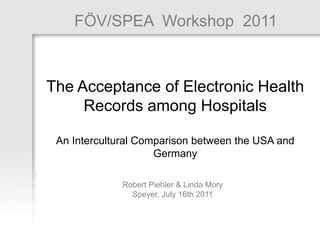 FÖV/SPEA Workshop 2011: Robert Piehler & Linda Mory 1
1
FÖV/SPEA Workshop 2011
Robert Piehler & Linda Mory
Speyer, July 16th 2011
The Acceptance of Electronic Health
Records among Hospitals
An Intercultural Comparison between the USA and
Germany
 