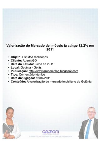 Valorização do Mercado de Imóveis já atinge 12,2% em
                       2011

•   Objeto: Estudos realizados
•   Cliente: Ademi/GO
•   Data do Estudo: Julho de 2011
•   Local: Goiânia - Goiás
•   Publicação: http://www.grupomblog.blogspot.com
•   Tipo: Comentário técnico
•   Data divulgação: 16/07/2011
•   Conteúdo: A valorização do mercado imobiliário de Goiânia.
 