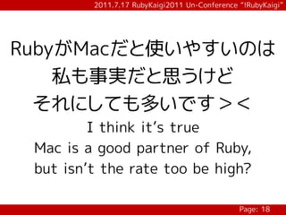 2011.7.17 RubyKaigi2011 Un-Conference “!RubyKaigi”




RubyがMacだと使いやすいのは
    私も事実だと思うけど
  それにしても多いです＞＜
         I think it’s true
 Mac is a good partner of Ruby,
 but isn’t the rate too be high?

                                               Page: 18
 