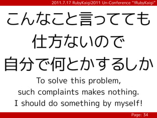 2011.7.17 RubyKaigi2011 Un-Conference “!RubyKaigi”




こんなこと言ってても
  仕方ないので
自分で何とかするしか
     To solve this problem,
 such complaints makes nothing.
I should do something by myself!
                                               Page: 34
 