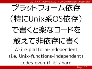 2011.7.17 RubyKaigi2011 Un-Conference “!RubyKaigi”


 プラットフォーム依存
（特にUnix系OS依存）
 で書くと楽なコードを
 敢えて非依存に書く
   Write platform-independent
(i.e. Unix-functions-independent)
      codes even if it’s hard
                                               Page: 37
 