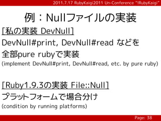 2011.7.17 RubyKaigi2011 Un-Conference “!RubyKaigi”



        例：Nullファイルの実装
[私の実装 DevNull]
DevNull#print, DevNull#read などを
全部pure rubyで実装
(implement DevNull#print, DevNull#read, etc. by pure ruby)



[Ruby1.9.3の実装 File::Null]
プラットフォームで場合分け
(condition by running platforms)

                                                         Page: 38
 