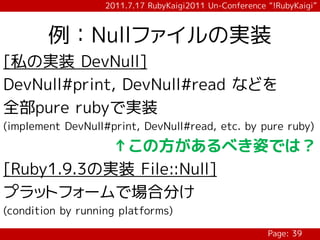 2011.7.17 RubyKaigi2011 Un-Conference “!RubyKaigi”



        例：Nullファイルの実装
[私の実装 DevNull]
DevNull#print, DevNull#read などを
全部pure rubyで実装
(implement DevNull#print, DevNull#read, etc. by pure ruby)

            ↑この方があるべき姿では？
[Ruby1.9.3の実装 File::Null]
プラットフォームで場合分け
(condition by running platforms)

                                                         Page: 39
 