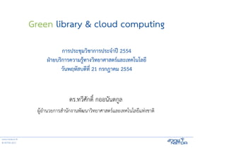Green library & cloud computing
                               การประชุมวิชาการประจําปี 2554
                        ฝ่ายบริการความรู้ทางวิทยาศาสตร์และเทคโนโลยี
                              วันพฤหัสบดีที่ 21 กรกฎาคม 2554



                                   ดร.ทวีศักดิ์ กออนันตกูล
                    ผู้อํานวยการสํานักงานพัฒนาวิทยาศาสตร์และเทคโนโลยีแห่งชาติ


www.nstda.or.th
© NSTDA 2011
 