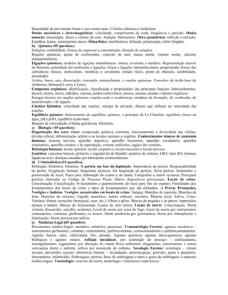 Quantidade de movimento linear e sua conservação. Colisões elásticas e inelásticas.
Ondas mecânicas e eletromagnéticas: velocidade, comprimento de onda, freqüência e período. Ondas
sonoras: intensidade, altura e volume do som. Audição. Batimentos. Ótica geométrica: reflexão e refração.
Espelhos, lentes, instrumentos óticos. Ótica física: interferência, difração, polarização, efeito Doppler.
b) Química (05 questões):
Soluções, solubilidade, formas de expressar a concentração, diluição de soluções.
Reações químicas, ajuste de coeficientes, conceito de mol, massa molar, volume molar, cálculos
estequiométricos.
Ligações químicas: modelos de ligações interatômicas: iônica, covalente e metálica. Representação através
de fórmulas, polaridade das moléculas e ligações; forças e ligações intermoleculares, propriedades físicas das
substâncias iônicas, moleculares, metálicas e covalentes (estado físico, ponto de ebulição, solubilidade,
densidade).
Ácidos, bases, sais, dissociação, ionização, nomenclatura, e reações químicas. Conceitos de ácido-base de
Arrhenius, Brönsted-Lowry e Lewis.
Compostos orgânicos: identificação; classificação e propriedades das principais funções: hidrocarbonetos,
álcoois, fenóis, éteres, aldeídos, cetonas, ácidos carboxílicos, ésteres, aminas, amidas e haletos orgânicos.
Energia térmica em reações químicas: reações endo e exotérmicas, entalpias de formação, de combustão, de
neutralização e de ligação.
Cinética Química: velocidade das reações, energia de ativação, fatores que influem na velocidade das
reações.
Equilíbrio químico: deslocamento do equilíbrio químico, o princípio de Le Chatelier, equilíbrio iônico da
água, pH e pOH, equilíbrio ácido-base.
Reações de oxirredução. Células galvânicas. Eletrólise.
c) Biologia ( 05 questões):
Organização dos seres vivos: composição química; estrutura, funcionamento e diversidade das células;
divisão celular; diferenciação celular e os tecidos animais e vegetais. Conhecimentos básicos de anatomia
humana: sistema nervoso, aparelho digestivo, aparelho locomotor, aparelho circulatório, aparelho
respiratório, aparelho urinário e de reprodução, sistema endócrino, órgãos dos sentidos.
Histologia humana: tecido epitelial, tecido conjuntivo, tecido muscular e tecido nervoso.
Genética: conceitos básicos; primeira e segunda lei de Mendel; genética do sistema ABO; fator RH; herança
ligada ao sexo; doenças causadas por aberrações cromossômicas.
d) Criminalística (10 questões):
Definição; Histórico; Doutrina. A perícia em face da legislação: Importância da perícia; Responsabilidade
do perito; Exigências formais; Requisitos técnicos; Da requisição de perícia; Nova perícia; Isolamento e
preservação de local; Prazo para elaboração do exame e do laudo; Fotografias e outros recursos; Principais
perícias elencadas no Código de Processo Penal; Outros dispositivos processuais. Locais de crime:
Conceituação; Classificação; O Isolamento e guarnecimento do local para fins de exames; Finalidades dos
levantamentos dos locais de crime e tipos de levantamentos que são efetuados. A Prova: Presunções,
Vestígios e Indícios. Vestígios encontrados em locais de crime: Sangue; Manchas de esperma; Manchas de
leite; Manchas de colostro; Líquido amniótico, induto sebáceo, mecônio; Matéria fecal; Saliva; Urina;
Vômitos; Outras secreções (bronquial, suor, etc.); Fibras e pêlos; Marcas de pegadas e de pneus; Impressões
dentais e labiais; Marcas de ferramentas; Exame de solo (terra). Locais de morte: Conceituação; Morte
violenta (homicídio, suicídio, acidente); Local de morte por arma de fogo; Local de morte por instrumentos
contundentes, cortantes, perfurantes ou mistos; Morte produzida por queimadura; Morte por eletroplessão e
fulminação; Morte provoca por asfixia.
e) Medicina Legal (05 questões):
Documentos médico-legais: atestados, relatórios, pareceres. Traumatologia Forense: agentes mecânicos –
instrumentos perfurantes, cortantes, contundentes, perfurocortantes, cortocontundentes e perfurocontundentes.
Agentes físicos: calor, eletricidade, frio, pressão. Agentes químicos, agentes físico-químicos, agentes
biológicos e agentes mistos. Asfixias mecânicas: por constrição do pescoço – enforcamento,
estrangulamento, esganadura; por alteração do estado físico ambiental, afogamento, soterramento e outras
sufocações direta e indireta, asfixia por monóxido de carbono. Sexologia Forense: erotologia – crimes
sexuais, perversões sexuais, obstetrícia forense – fecundação, anticoncepção, gravidez, parto e puerpério,
abortamento, infanticídio. Embriaguez: perícia, fases da embriaguez e tipos e graus da embriaguez e aspectos
médico-legais. Tanatologia: conceito de morte, tanatologia e fenômenos cadavéricos.
 