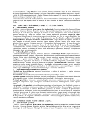 Mecânica da fratura e fadiga. Mecânica linear de fratura, Critério de Griffith, Critério de Irwin, determinação
do fator de intensidade de tensões. Mecânica da fratura elasto-plástica. Modelo de Irwin, modelo de Dregdale,
critério do COD, método da integral J. Fadiga. Método clássico, curva S-N, critério de Miner, estudos no
domínio do tempo e freqüência. Regra de Paris.
Ensaios mecânicos. Ensaio de tração/compressão. Ensaios relacionados à estrutura frágil: ensaio de impacto,
ensaio de tração por impacto, ensaio de retenção de trinca. Ensaios de dureza. Ensaios de toleramento e
flexão.
1.2.3. CONCURSO C.03/08- PERITO CRIMINAL- ÁREA PSICOLOGIA
a) Criminalística (05 questões):
Definição; Histórico; Doutrina. A perícia em face da legislação: Importância da perícia; Responsabilidade
do perito; Exigências formais; Requisitos técnicos; Da requisição de perícia; Nova perícia; Isolamento e
preservação de local; Prazo para elaboração do exame e do laudo; Fotografias e outros recursos; Principais
perícias elencadas no Código de Processo Penal; Outros dispositivos processuais. Locais de crime:
Conceituação; Classificação; O Isolamento e guarnecimento do local para fins de exames; Finalidades dos
levantamentos dos locais de crime e tipos de levantamentos que são efetuados. A Prova: Presunções,
Vestígios e Indícios. Vestígios encontrados em locais de crime: Sangue; Manchas de esperma; Manchas de
leite; Manchas de colostro; Líquido amniótico, induto sebáceo, mecônio; Matéria fecal; Saliva; Urina;
Vômitos; Outras secreções (bronquial, suor, etc.); Fibras e pêlos; Marcas de pegadas e de pneus; Impressões
dentais e labiais; Marcas de ferramentas; Exame de solo (terra). Locais de morte: Conceituação; Morte
violenta (homicídio, suicídio, acidente); Local de morte por arma de fogo; Local de morte por instrumentos
contundentes, cortantes, perfurantes ou mistos; Morte produzida por queimadura; Morte por eletroplessão e
fulminação; Morte provoca por asfixia.
b) Medicina Legal (05 questões):
Documentos médico-legais: atestados, relatórios, pareceres. Traumatologia Forense: agentes mecânicos –
instrumentos perfurantes, cortantes, contundentes, perfurocortantes, cortocontundentes e perfurocontundentes.
Agentes físicos: calor, eletricidade, frio, pressão. Agentes químicos, agentes físico-químicos, agentes
biológicos e agentes mistos. Asfixias mecânicas: por constrição do pescoço – enforcamento,
estrangulamento, esganadura; por alteração do estado físico ambiental, afogamento, soterramento e outras
sufocações direta e indireta, asfixia por monóxido de carbono. Sexologia Forense: erotologia – crimes
sexuais, perversões sexuais, obstetrícia forense – fecundação, anticoncepção, gravidez, parto e puerpério,
abortamento, infanticídio. Embriaguez: perícia, fases da embriaguez e tipos e graus da embriaguez e aspectos
médico-legais. Tanatologia: conceito de morte, tanatologia e fenômenos cadavéricos.
c) Conhecimentos específicos da área (20 questões):
Psicologia do desenvolvimento: elementos constituintes e análise de ambientes – papéis, estruturas
interpessoais e contextos.
Saúde mental: conceituação, atuação no contexto judiciário, psicopatologia forense.
Psicologia jurídica: ideologia da instituição judiciária, criminologia e vitimização, crimes sexuais, atenção à
infância e adolescência, violência doméstica e conjugal, simulação e dissimulação, falsas memórias.
Avaliação psicológica: processos e conceitualizações, entrevistas avaliativas, uso de técnicas, perícia
psicológica, competências legais, estratégias e necessidades de atuação, informe pericial, laudos, aspectos
éticos.
Normalidade e Psicopatologia: normalidade e psicopatologia ao longo do ciclo vital. Etnicidade e o ciclo da
vida familiar. Formação e rompimento dos laços afetivos. Diagnóstico clínico fenomenológico. Transtornos
neuróticos e relacionados ao estresse. Transtornos: psicóticos; do humor e violência; da personalidade,
mentais orgânicos. Transtornos mentais e de comportamento decorrentes do uso de substâncias psicoativas.
Parafilias. Abuso sexual da criança: uma abordagem multidisciplinar, manejo, terapia e intervenção legal
integrados. A violência sexual contra crianças e adolescentes e a construção de indicadores: crítica do poder,
da desigualdade e do imaginário. Problemas relacionados a abuso ou negligência. Famílias Disfuncionais/
Patológicas e Famílias Funcionais.
1.2.4. CONCURSO C.04/08- PERITO MÉDICO LEGISTA
a) Criminalística (05 questões):
Definição; Histórico; Doutrina. A perícia em face da legislação: Importância da perícia; Responsabilidade
do perito; Exigências formais; Requisitos técnicos; Da requisição de perícia; Nova perícia; Isolamento e
preservação de local; Prazo para elaboração do exame e do laudo; Fotografias e outros recursos; Principais
 