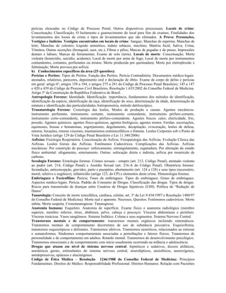 perícias elencadas no Código de Processo Penal; Outros dispositivos processuais. Locais de crime:
Conceituação; Classificação; O Isolamento e guarnecimento do local para fins de exames; Finalidades dos
levantamentos dos locais de crime e tipos de levantamentos que são efetuados. A Prova: Presunções,
Vestígios e Indícios. Vestígios encontrados em locais de crime: Sangue; Manchas de esperma; Manchas de
leite; Manchas de colostro; Líquido amniótico, induto sebáceo, mecônio; Matéria fecal; Saliva; Urina;
Vômitos; Outras secreções (bronquial, suor, etc.); Fibras e pêlos; Marcas de pegadas e de pneus; Impressões
dentais e labiais; Marcas de ferramentas; Exame de solo (terra). Locais de morte: Conceituação; Morte
violenta (homicídio, suicídio, acidente); Local de morte por arma de fogo; Local de morte por instrumentos
contundentes, cortantes, perfurantes ou mistos; Morte produzida por queimadura; Morte por eletroplessão e
fulminação; Morte provoca por asfixia.
b) Conhecimentos específicos da área (25 questões):
Perícias e Peritos: Tipos de Peritos. Função dos Peritos. Perícia Contraditória. Documentos médico-legais:
atestados, relatórios, pareceres, depoimento oral e declaração de óbito. Exame de corpo de delito e perícias
em geral: artigo 6º, artigos 158 a 184, e artigos 275 a 281 do Código de Processo Penal Brasileiro; 145 a 147
e 420 a 439 do Código de Processo Civil Brasileiro, Resolução 1.635/2002 do Conselho Federal de Medicina.
Artigo 5º da Constituição da República Federativa do Brasil.
Antropologia Forense: Identidade. Identificação: importância, fundamentos dos métodos de identificação,
identificação da espécie, identificação da raça, identificação do sexo, determinação da idade, determinação da
estatura e identificação das particularidades.Antropometria, método datiloscópico.
Traumatologia Forense: Cronologia das lesões, Modos de produção e causas. Agentes mecânicos:
instrumento perfurante, instrumento cortante, instrumento contundente, instrumento pérfuro-cortante,
instrumento corto-contundente, instrumento pérfuro-contundente. Agentes físicos: calor, eletricidade, frio,
pressão. Agentes químicos: agentes físico-químicos, agentes biológicos, agentes mistos. Feridas: escoriações,
equimoses, bossas e hematomas, esgorjamento, degolamento, decapitação, evisceração, lesões de defesa,
entorse, luxações, roturas viscerais, traumatismos craniencefálicos e fraturas. Lesões Corporais sob o Ponto de
Vista Jurídico (artigo 129 do Código Penal Brasileiro e Lei 11.340/2006)
Asfixias: Fisiologia Respiratória. Conceituação de Asfixia. Fisiopatologia das Asfixias. Evolução Clínica das
Asfixias. Lesões Gerais das Asfixias. Fenômenos Cadavéricos. Complicações das Asfixias. Asfixias
mecânicas: Por constrição do pescoço: enforcamento, estrangulamento, esganadura. Por alteração do estado
físico ambiental: afogamento, soterramento. Outras: sufocação direta e indireta, asfixia por monóxido de
carbono.
Sexologia Forense: Erotologia forense. Crimes sexuais - estupro (art. 213, Código Penal), atentado violento
ao pudor (art. 214, Código Penal) e Assédio Sexual (art. 216-A do Código Penal). Obstetrícia forense:
fecundação, anticoncepção, gravidez, parto e puerpério, abortamento (art. 124 a 128) e seus tipos (necessário,
moral, seletivo e eugênico), infanticídio (artigo 123, do CP) e elementos deste crime. Himenologia forense.
Embriaguez e Toxicofilias: Perícia. Fases da embriaguez. Tipos de embriaguez. Graus de embriaguez.
Aspectos médico-legais. Perícia. Padrão de Consumo de Drogas. Classificação das drogas. Tipos de drogas.
Riscos para transmissão de doenças entre Usuários de Drogas Injetáveis (UDI). Política de “Redução de
Danos”.
Tanatologia: Conceito de morte (encefálica, cardíaca, celular, art. 3º da Lei 9.434/1997 e Resolução 1480/97
do Conselho Federal de Medicina). Morte real e aparente. Necroses. Quesitos. Fenômenos cadavéricos. Morte
súbita. Morte suspeita. Cronotanatognose. Tanatognose.
Anatomia humana: Esqueleto. Anatomia de superfície. Exame físico e anatomia radiológica (membro
superior, membro inferior, tórax, abdômen, pelve, cabeça e pescoço). Vísceras abdominais e peritônio.
Vísceras torácicas. Vasos sangüíneos. Sistema linfático. Coluna e seus segmentos. Sistema Nervoso Central.
Transtornos mentais e de comportamento: transtornos mentais orgânicos incluindo sintomáticos.
Transtornos mentais de comportamento decorrentes de uso de substância psicoativa. Esquizofrenia,
transtornos esquisotípicos e delirantes. Transtornos afetivos. Transtornos neuróticos, relacionados ao estresse
e somatoformes. Síndromes comportamentais associadas a perturbações e fatores físicos. Transtornos de
personalidade e de comportamento em adultos. Retardo mental. Transtornos do desenvolvimento psicológico.
Transtornos emocionais e de comportamento com início usualmente ocorrendo na infância e adolescência.
Drogas que atuam em nível de sistema nervoso central: hipnóticos e sedativos, álcoois alifáticos,
anestésicos gerais, estimulantes do sistema nervoso central, neurolépticos, ansiolíticos, anorexígenos,
antidepressivos, opiáceos e alucinógenos.
Código de Ética Médica – Resolução 1246/1988 do Conselho Federal de Medicina: Princípios
Fundamentais. Direitos do Médico. Responsabilidade Profissional. Direitos Humanos. Relação com Pacientes
 