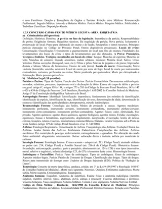 e seus Familiares. Doação e Transplante de Órgãos e Tecidos. Relação entre Médicos. Remuneração
Profissional. Segredo Médico. Atestado e Boletim Médico. Perícia Médica. Pesquisa Médica. Publicidade e
Trabalhos Científicos. Disposições Gerais.
1.2.5. CONCURSO C.05/08- PERITO MÉDICO LEGISTA- ÁREA PSIQUIATRIA
a) Criminalística (05 questões):
Definição; Histórico; Doutrina. A perícia em face da legislação: Importância da perícia; Responsabilidade
do perito; Exigências formais; Requisitos técnicos; Da requisição de perícia; Nova perícia; Isolamento e
preservação de local; Prazo para elaboração do exame e do laudo; Fotografias e outros recursos; Principais
perícias elencadas no Código de Processo Penal; Outros dispositivos processuais. Locais de crime:
Conceituação; Classificação; O Isolamento e guarnecimento do local para fins de exames; Finalidades dos
levantamentos dos locais de crime e tipos de levantamentos que são efetuados. A Prova: Presunções,
Vestígios e Indícios. Vestígios encontrados em locais de crime: Sangue; Manchas de esperma; Manchas de
leite; Manchas de colostro; Líquido amniótico, induto sebáceo, mecônio; Matéria fecal; Saliva; Urina;
Vômitos; Outras secreções (bronquial, suor, etc.); Fibras e pêlos; Marcas de pegadas e de pneus; Impressões
dentais e labiais; Marcas de ferramentas; Exame de solo (terra). Locais de morte: Conceituação; Morte
violenta (homicídio, suicídio, acidente); Local de morte por arma de fogo; Local de morte por instrumentos
contundentes, cortantes, perfurantes ou mistos; Morte produzida por queimadura; Morte por eletroplessão e
fulminação; Morte provoca por asfixia.
b) Medicina Legal (10 questões):
Perícias e Peritos: Tipos de Peritos. Função dos Peritos. Perícia Contraditória. Documentos médico-legais:
atestados, relatórios, pareceres, depoimento oral e declaração de óbito. Exame de corpo de delito e perícias
em geral: artigo 6º, artigos 158 a 184, e artigos 275 a 281 do Código de Processo Penal Brasileiro; 145 a 147
e 420 a 439 do Código de Processo Civil Brasileiro, Resolução 1.635/2002 do Conselho Federal de Medicina.
Artigo 5º da Constituição da República Federativa do Brasil.
Antropologia Forense: Identidade. Identificação: importância, fundamentos dos métodos de identificação,
identificação da espécie, identificação da raça, identificação do sexo, determinação da idade, determinação da
estatura e identificação das particularidades.Antropometria, método datiloscópico.
Traumatologia Forense: Cronologia das lesões, Modos de produção e causas. Agentes mecânicos:
instrumento perfurante, instrumento cortante, instrumento contundente, instrumento pérfuro-cortante,
instrumento corto-contundente, instrumento pérfuro-contundente. Agentes físicos: calor, eletricidade, frio,
pressão. Agentes químicos: agentes físico-químicos, agentes biológicos, agentes mistos. Feridas: escoriações,
equimoses, bossas e hematomas, esgorjamento, degolamento, decapitação, evisceração, lesões de defesa,
entorse, luxações, roturas viscerais, traumatismos craniencefálicos e fraturas. Lesões Corporais sob o Ponto de
Vista Jurídico (artigo 129 do Código Penal Brasileiro e Lei 11.340/2006)
Asfixias: Fisiologia Respiratória. Conceituação de Asfixia. Fisiopatologia das Asfixias. Evolução Clínica das
Asfixias. Lesões Gerais das Asfixias. Fenômenos Cadavéricos. Complicações das Asfixias. Asfixias
mecânicas: Por constrição do pescoço: enforcamento, estrangulamento, esganadura. Por alteração do estado
físico ambiental: afogamento, soterramento. Outras: sufocação direta e indireta, asfixia por monóxido de
carbono.
Sexologia Forense: Erotologia forense. Crimes sexuais - estupro (art. 213, Código Penal), atentado violento
ao pudor (art. 214, Código Penal) e Assédio Sexual (art. 216-A do Código Penal). Obstetrícia forense:
fecundação, anticoncepção, gravidez, parto e puerpério, abortamento (art. 124 a 128) e seus tipos (necessário,
moral, seletivo e eugênico), infanticídio (artigo 123, do CP) e elementos deste crime. Himenologia forense.
Embriaguez e Toxicofilias: Perícia. Fases da embriaguez. Tipos de embriaguez. Graus de embriaguez.
Aspectos médico-legais. Perícia. Padrão de Consumo de Drogas. Classificação das drogas. Tipos de drogas.
Riscos para transmissão de doenças entre Usuários de Drogas Injetáveis (UDI). Política de “Redução de
Danos”.
Tanatologia: Conceito de morte (encefálica, cardíaca, celular, art. 3º da Lei 9.434/1997 e Resolução 1480/97
do Conselho Federal de Medicina). Morte real e aparente. Necroses. Quesitos. Fenômenos cadavéricos. Morte
súbita. Morte suspeita. Cronotanatognose. Tanatognose.
Anatomia humana: Esqueleto. Anatomia de superfície. Exame físico e anatomia radiológica (membro
superior, membro inferior, tórax, abdômen, pelve, cabeça e pescoço). Vísceras abdominais e peritônio.
Vísceras torácicas. Vasos sangüíneos. Sistema linfático. Coluna e seus segmentos. Sistema Nervoso Central.
Código de Ética Médica – Resolução 1246/1988 do Conselho Federal de Medicina: Princípios
Fundamentais. Direitos do Médico. Responsabilidade Profissional. Direitos Humanos. Relação com Pacientes
 
