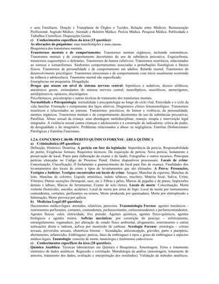 e seus Familiares. Doação e Transplante de Órgãos e Tecidos. Relação entre Médicos. Remuneração
Profissional. Segredo Médico. Atestado e Boletim Médico. Perícia Médica. Pesquisa Médica. Publicidade e
Trabalhos Científicos. Disposições Gerais.
c) Conhecimentos específicos da área (15 questões):
As alterações do psiquismo: suas manifestações e suas causas.
Bioquímica dos transtornos mentais.
Transtornos mentais e de comportamento: Transtornos mentais orgânicos, incluindo sintomáticos.
Transtornos mentais e de comportamento decorrentes do uso de substância psicoativa. Esquizofrenia,
transtornos esquisotípico e delirantes. Transtornos do humor (afetivos). Transtornos neuróticos, relacionados
ao estresse e somatoformes. Síndromes comportamentais associadas a perturbações fisiológicas e fatores
físicos. Transtornos de personalidade e de comportamento em adultos. Retardo mental. Transtornos do
desenvolvimento psicológico. Transtornos emocionais e de comportamento com início usualmente ocorrendo
na infância e adolescência. Transtorno mental não especificado.
Emergências em psiquiatria. Drogadição.
Drogas que atuam em nível de sistema nervoso central: hipnóticos e sedativos, álcoois alifáticos,
anestésicos gerais, estimulantes do sistema nervoso central, neurolépticos, ansiolíticos, anorexígenos,
antidepressivos, opiáceos, alucinógenos.
Psicofármacos, psicoterapias e outras técnicas de tratamento dos transtornos mentais.
Normalidade e Psicopatologia: normalidade e psicopatologia ao longo do ciclo vital. Etnicidade e o ciclo da
vida familiar. Formação e rompimento dos laços afetivos. Diagnóstico clínico fenomenológico. Transtornos
neuróticos e relacionados ao estresse. Transtornos: psicóticos; do humor e violência; da personalidade,
mentais orgânicos. Transtornos mentais e de comportamento decorrentes do uso de substâncias psicoativas.
Parafilias. Abuso sexual da criança: uma abordagem multidisciplinar, manejo, terapia e intervenção legal
integrados. A violência sexual contra crianças e adolescentes e a construção de indicadores: crítica do poder,
da desigualdade e do imaginário. Problemas relacionados a abuso ou negligência. Famílias Disfuncionais/
Patológicas e Famílias Funcionais.
1.2.6. CONCURSO C.06/08- PERITO QUÍMICO FORENSE- ÁREA QUÍMICA
a) Criminalística (05 questões):
Definição; Histórico; Doutrina. A perícia em face da legislação: Importância da perícia; Responsabilidade
do perito; Exigências formais; Requisitos técnicos; Da requisição de perícia; Nova perícia; Isolamento e
preservação de local; Prazo para elaboração do exame e do laudo; Fotografias e outros recursos; Principais
perícias elencadas no Código de Processo Penal; Outros dispositivos processuais. Locais de crime:
Conceituação; Classificação; O Isolamento e guarnecimento do local para fins de exames; Finalidades dos
levantamentos dos locais de crime e tipos de levantamentos que são efetuados. A Prova: Presunções,
Vestígios e Indícios. Vestígios encontrados em locais de crime: Sangue; Manchas de esperma; Manchas de
leite; Manchas de colostro; Líquido amniótico, induto sebáceo, mecônio; Matéria fecal; Saliva; Urina;
Vômitos; Outras secreções (bronquial, suor, etc.); Fibras e pêlos; Marcas de pegadas e de pneus; Impressões
dentais e labiais; Marcas de ferramentas; Exame de solo (terra). Locais de morte: Conceituação; Morte
violenta (homicídio, suicídio, acidente); Local de morte por arma de fogo; Local de morte por instrumentos
contundentes, cortantes, perfurantes ou mistos; Morte produzida por queimadura; Morte por eletroplessão e
fulminação; Morte provoca por asfixia.
b) Medicina Legal (05 questões):
Documentos médico-legais: atestados, relatórios, pareceres. Traumatologia Forense: agentes mecânicos –
instrumentos perfurantes, cortantes, contundentes, perfurocortantes, cortocontundentes e perfurocontundentes.
Agentes físicos: calor, eletricidade, frio, pressão. Agentes químicos, agentes físico-químicos, agentes
biológicos e agentes mistos. Asfixias mecânicas: por constrição do pescoço – enforcamento,
estrangulamento, esganadura; por alteração do estado físico ambiental, afogamento, soterramento e outras
sufocações direta e indireta, asfixia por monóxido de carbono. Sexologia Forense: erotologia – crimes
sexuais, perversões sexuais, obstetrícia forense – fecundação, anticoncepção, gravidez, parto e puerpério,
abortamento, infanticídio. Embriaguez: perícia, fases da embriaguez e tipos e graus da embriaguez e aspectos
médico-legais. Tanatologia: conceito de morte, tanatologia e fenômenos cadavéricos.
c) Conhecimentos específicos da área (20 questões):
Química Analítica: Técnicas laboratoriais em Química e Bioquímica. Amostragem. Erros e tratamento
estatístico de dados analíticos. Regressão e correlação. Metodologia de análise (amostragem, tratamento da
amostra, tratamento dos dados, avaliação e interpretação dos resultados). Validação de métodos analíticos.
 