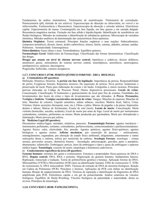 Fundamentos da análise titulométrica. Titulometria de neutralização. Titulometria de oxirredução.
Potenciometria (pH, eletrodo de íon seletivo). Espectroscopia de absorção no ultravioleta, no visível e no
infravermelho. Fosforescência e fluorescência. Espectroscopia de absorção e emissão atômica. Eletroforese
capilar. Espectrometria de massa. Cromatografia em fase líquida, em fase gasosa e em camada delgada.
Ressonância magnética nuclear. Extração em fase sólida e líquido-líquido. Identificação de xenobióticos em
fluidos biológicos. Métodos de isolamento e Identificação de substâncias químicas. Microscopia de varredura
eletrônica. Métodos analíticos de determinação das características físico-químicas.
Química Orgânica: Teoria estrutural. Principais funções orgânicas e suas reações: hidrocarbonetos,
compostos aromáticos, álcoois, éteres, ácidos carboxílicos, ésteres, fenóis, cetonas, aldeídos, aminas, amidas.
Polímeros. Aromaticidade. Estereoquímica.
Físico-Química: Gases ideais e reais. Termodinâmica. Equilíbrio químico.
Farmacologia Geral: Subdivisões da Farmacologia. Classificação das formas farmacêuticas. Classificação
das drogas.
Drogas que atuam em nível de sistema nervoso central: hipnóticos e sedativos, álcoois alifáticos,
anestésicos gerais, estimulantes do sistema nervoso central, neurolépticos, ansiolíticos, anorexígenos,
antidepressivos, opiáceos, alucinógenos.
Praguicidas, herbicidas, venenos inorgânicos.
1.2.7. CONCURSO C.07/08- PERITO QÚIMICO FORENSE- ÁREA BIOLOGIA
a) Criminalística (05 questões):
Definição; Histórico; Doutrina. A perícia em face da legislação: Importância da perícia; Responsabilidade
do perito; Exigências formais; Requisitos técnicos; Da requisição de perícia; Nova perícia; Isolamento e
preservação de local; Prazo para elaboração do exame e do laudo; Fotografias e outros recursos; Principais
perícias elencadas no Código de Processo Penal; Outros dispositivos processuais. Locais de crime:
Conceituação; Classificação; O Isolamento e guarnecimento do local para fins de exames; Finalidades dos
levantamentos dos locais de crime e tipos de levantamentos que são efetuados. A Prova: Presunções,
Vestígios e Indícios. Vestígios encontrados em locais de crime: Sangue; Manchas de esperma; Manchas de
leite; Manchas de colostro; Líquido amniótico, induto sebáceo, mecônio; Matéria fecal; Saliva; Urina;
Vômitos; Outras secreções (bronquial, suor, etc.); Fibras e pêlos; Marcas de pegadas e de pneus; Impressões
dentais e labiais; Marcas de ferramentas; Exame de solo (terra). Locais de morte: Conceituação; Morte
violenta (homicídio, suicídio, acidente); Local de morte por arma de fogo; Local de morte por instrumentos
contundentes, cortantes, perfurantes ou mistos; Morte produzida por queimadura; Morte por eletroplessão e
fulminação; Morte provoca por asfixia.
b) Medicina Legal (05 questões):
Documentos médico-legais: atestados, relatórios, pareceres. Traumatologia Forense: agentes mecânicos –
instrumentos perfurantes, cortantes, contundentes, perfurocortantes, cortocontundentes e perfurocontundentes.
Agentes físicos: calor, eletricidade, frio, pressão. Agentes químicos, agentes físico-químicos, agentes
biológicos e agentes mistos. Asfixias mecânicas: por constrição do pescoço – enforcamento,
estrangulamento, esganadura; por alteração do estado físico ambiental, afogamento, soterramento e outras
sufocações direta e indireta, asfixia por monóxido de carbono. Sexologia Forense: erotologia – crimes
sexuais, perversões sexuais, obstetrícia forense – fecundação, anticoncepção, gravidez, parto e puerpério,
abortamento, infanticídio. Embriaguez: perícia, fases da embriaguez e tipos e graus da embriaguez e aspectos
médico-legais. Tanatologia: conceito de morte, tanatologia e fenômenos cadavéricos.
c) Conhecimentos específicos da área (20 questões):
Genoma humano: estrutura dos genes e cromossomos. Estrutura e propriedades físico-químicas do DNA e
RNA. Dogma central: DNA, RNA e proteína. Organização do genoma humano, fundamentos básicos.
Replicação, transcrição e tradução. Teoria do polimorfismo genético e herança. Aplicação forense do DNA.
Minissatélites (VNTR) e Microsatélites (STR) úteis na identificação humana. STRs do cromossomo Y. STRs
do cromossomo X. DNA mitocondrial. SNPs. Técnicas de extração de DNA de amostras biológicas. Reação
em Cadeia da Polimerase (PCR): Princípios e técnicas. Aplicações da PCR com ênfase na identificação
humana. Reação de seqüenciamento de DNA. Técnicas de separação e identificação de fragmentos de DNA
amplificado pela PCR. Eletroforese capilar e em gel de poliacrilamida. Análise estatística de vínculos
biológicos. Equilíbrio de Hardy-Weinberg. Vínculos biológicos de paternidade e maternidade, direta ou
reversa. Princípios de imunologia.
1.2.8. CONCURSO C.08/08- PAPILOSCOPISTA
 