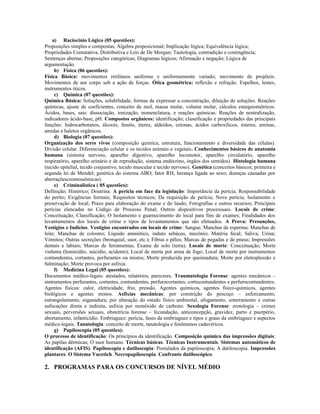 a) Raciocínio Lógico (05 questões):
Proposições simples e compostas; Álgebra proposicional; Implicação lógica; Equivalência lógica;
Propriedades Comutativa, Distributiva e Leis de De Morgan; Tautologia, contradição e contingência;
Sentenças abertas; Proposições categóricas; Diagramas lógicos; Afirmação e negação; Lógica de
argumentação.
b) Física (06 questões):
Física Básica: movimentos retilíneos uniforme e uniformemente variado; movimento de projéteis.
Movimentos de um corpo sob a ação de forças. Ótica geométrica: reflexão e refração. Espelhos, lentes,
instrumentos óticos.
c) Química (07 questões):
Química Básica: Soluções, solubilidade, formas de expressar a concentração, diluição de soluções. Reações
químicas, ajuste de coeficientes, conceito de mol, massa molar, volume molar, cálculos estequiométricos.
Ácidos, bases, sais: dissociação, ionização, nomenclatura, e reações químicas. Reações de neutralização,
indicadores ácido-base, pH. Compostos orgânicos: identificação; classificação e propriedades das principais
funções: hidrocarbonetos, álcoois, fenóis, éteres, aldeídos, cetonas, ácidos carboxílicos, ésteres, aminas,
amidas e haletos orgânicos.
d) Biologia (07 questões):
Organização dos seres vivos (composição química; estrutura, funcionamento e diversidade das células).
Divisão celular. Diferenciação celular e os tecidos animais e vegetais. Conhecimentos básicos de anatomia
humana (sistema nervoso, aparelho digestivo, aparelho locomotor, aparelho circulatório, aparelho
respiratório, aparelho urinário e de reprodução, sistema endócrino, órgãos dos sentidos). Histologia humana
(tecido epitelial, tecido conjuntivo, tecido muscular e tecido nervoso). Genética (conceitos básicos; primeira e
segunda lei de Mendel; genética do sistema ABO; fator RH; herança ligada ao sexo; doenças causadas por
aberraçõescromossômicas).
e) Criminalística ( 05 questões):
Definição; Histórico; Doutrina. A perícia em face da legislação: Importância da perícia; Responsabilidade
do perito; Exigências formais; Requisitos técnicos; Da requisição de perícia; Nova perícia; Isolamento e
preservação de local; Prazo para elaboração do exame e do laudo; Fotografias e outros recursos; Principais
perícias elencadas no Código de Processo Penal; Outros dispositivos processuais. Locais de crime:
Conceituação; Classificação; O Isolamento e guarnecimento do local para fins de exames; Finalidades dos
levantamentos dos locais de crime e tipos de levantamentos que são efetuados. A Prova: Presunções,
Vestígios e Indícios. Vestígios encontrados em locais de crime: Sangue; Manchas de esperma; Manchas de
leite; Manchas de colostro; Líquido amniótico, induto sebáceo, mecônio; Matéria fecal; Saliva; Urina;
Vômitos; Outras secreções (bronquial, suor, etc.); Fibras e pêlos; Marcas de pegadas e de pneus; Impressões
dentais e labiais; Marcas de ferramentas; Exame de solo (terra). Locais de morte: Conceituação; Morte
violenta (homicídio, suicídio, acidente); Local de morte por arma de fogo; Local de morte por instrumentos
contundentes, cortantes, perfurantes ou mistos; Morte produzida por queimadura; Morte por eletroplessão e
fulminação; Morte provoca por asfixia.
f) Medicina Legal (05 questões):
Documentos médico-legais: atestados, relatórios, pareceres. Traumatologia Forense: agentes mecânicos –
instrumentos perfurantes, cortantes, contundentes, perfurocortantes, cortocontundentes e perfurocontundentes.
Agentes físicos: calor, eletricidade, frio, pressão. Agentes químicos, agentes físico-químicos, agentes
biológicos e agentes mistos. Asfixias mecânicas: por constrição do pescoço – enforcamento,
estrangulamento, esganadura; por alteração do estado físico ambiental, afogamento, soterramento e outras
sufocações direta e indireta, asfixia por monóxido de carbono. Sexologia Forense: erotologia – crimes
sexuais, perversões sexuais, obstetrícia forense – fecundação, anticoncepção, gravidez, parto e puerpério,
abortamento, infanticídio. Embriaguez: perícia, fases da embriaguez e tipos e graus da embriaguez e aspectos
médico-legais. Tanatologia: conceito de morte, tanatologia e fenômenos cadavéricos.
g) Papiloscopia (05 questões):
O processo de identificação: Os princípios da identificação. Composição química das impressões digitais:
As papilas dérmicas; O suor humano. Técnicas básicas. Técnicas Instrumentais. Sistemas automáticos de
identificação (AFIS). Papiloscopia e datiloscopia: Postulados da papiloscopia; A datiloscopia. Impressões
plantares. O Sistema Vucetich. Necropapiloscopia. Confronto datiloscópico.
2. PROGRAMAS PARA OS CONCURSOS DE NÍVEL MÉDIO
 
