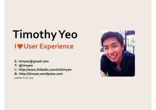 Page 1 of 4
Timothy Yeo
Principal User Experience Consultant
“I’m passionate about understanding people and creating
great user experiences to enhance their lives.”
UserX
Co-Founder/
User Experience Consultant!
(Jan 2007 - Dec 2007,
Oct 2009 - Feb 2012)
I co-founded UserX to create software for remote user experience research.We funded that
development by providing UX consulting services. Notable work include:
Responsible for planning and executing all web and mobile projects. Worked with:
Experience
MicroUsability
Usability Specialist/
Project Manager
(Aug 2004 - Dec 2006)
Nokia: Involved in user research for the de-
sign of Nokia headsets, e-learning application
for mobile sales staff, application for mobile
internet search, Nokia global websites etc.
DB Schenker: Re-engineered business
processes and delivered wireframes for 3
highly transactional warehouse management
systems used globally.
Web Interface Speciﬁcations (WIS)
for Min. of Manpower’s e-Services
Authored the WIS based on standards and
guidelines found in ISO9241,WCAG2.0 and
domain experts.
Agri-Food &Veterinary Authority (AVA)
Central Provident Fund (CPF)
EnterpriseOne Business Portal (SPRING)
GeBiz
Housing Development Board (HDB)
Immigration & Checkpoints Authority (ICA)
Ministry of Defence (MINDEF)
!
!
Philips Electronics
Innovation Consultant!
(Jan 2008 - Sep 2009)
Responsible for enhancing the user experience of Philips’ consumer lifestyle products. Achievements:
Enhanced the user experience of
Philips’ consumer lifestyle products
Planned and executed consumer research for
Philips’ TVs, home entertainment systems etc.
! Ministry of Manpower (MOM)
! Ministry of Trade and Industry (MTI)
! National Council for Social Service (NCSS)
! National Library Board (NLB)
! Registry of Marriages (ROM)
! Singapore Police Force (SPF)
! Singapore Prisons Service
T (61) 401 187 740 E timyeo@gmail.com B timyeo.wordpress.com CV http://au.linkedin.com/in/timyeo
Also conducted usability tests for the following agencies:
Objective Digital
Principal User Experience
Consultant!
(Feb 2012 - Present)
I lead user experience consulting at Objective Digital (Sydney). I mentor our team to develop their UX
and consulting skills, manage key accounts and ensure we deliver value to clients.
GumTree Australia: wireframes
12WBT: Usability test and IA redesign
Colonial First State:Training to sell UX
Objective Digital's website
Citibank:Wireframes for website
Sabre Paciﬁc:Wireframes for extranet
Essential Energy: Energy tool wireframes
Caltex: Expert review for online forms
Joval Group: Stakeholder workshop and
wireframes for order placement system
Telstra: Develop NPS research framework and
usability testing
TABCorp: Contextual inquiry, stakeholder work-
shop and wireframes for keyboard-driven UI
Hollard Financial Services: Expert review,
wireframes and guidelines for websites across mo-
bile, desktop and tablet
Fuji-Xerox: Competitor and expert review of
printers and design of Quick Start Guide
Dell Global B.V.: Competitive analysis of Dell’s
business printers against market-leading printers.
Singapore Telecommunications (SingTel)
Evangelised the user-centered approach to SingTel’s
senior management, user research and design of
micro-sites for their products.
Accounting & Corporate Regulatory
Authority (ACRA): Designed wireframes based
on how users search for e-services.
Insight discovery & New product creation
Research to discover the communication needs of
the elderly; designed a touch-based comm. device.
Fairmont Hotel's Ambient Experience Concept Suite
(IA of universal remote).
Infocomm Development Authority of
Singapore (IDA): Co-authored [Usability Guide
for Singapore Government e-Services and Web-
sites]; it contains design guidelines used by govern-
ment agencies throughout Singapore.
 