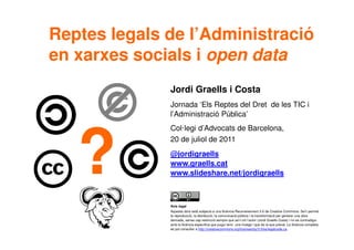 1
Avís legal
Aquesta obra està subjecta a una llicència Reconeixement 3.0 de Creative Commons. Se'n permet
la reproducció, la distribució, la comunicació pública i la transformació per generar una obra
derivada, sense cap restricció sempre que se'n citi l’autor (Jordi Graells Costa) i no es contradigui
amb la llicència específica que pugui tenir una imatge i que és la que preval. La llicència completa
es pot consultar a http://creativecommons.org/licenses/by/3.0/es/legalcode.ca.
Jordi Graells i Costa
Jornada ‘Els Reptes del Dret de les TIC i
l’Administració Pública’
Col·legi d’Advocats de Barcelona,
20 de juliol de 2011
@jordigraells
www.graells.cat
www.slideshare.net/jordigraells
Reptes legals de l’Administració
en xarxes socials i open data
?
 