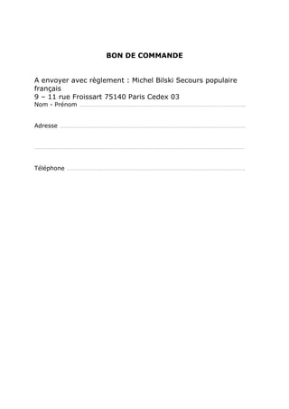 BON DE COMMANDE


A envoyer avec règlement : Michel Bilski Secours populaire
français
9 – 11 rue Froissart 75140 Paris Cedex 03
Nom - Prénom …………………………………………………………………………………………..


Adresse ………………………………………………………………………………………………………


……………………………………………………………………………………………………………………


Téléphone ………………………………………………………………………………………………….
 