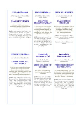 EDGAR (Théâtre)                           EDGAR (Théâtre)                      FEUX DE LA RAMPE

   58 bld Edgar Quinet Métro Edgar               58 bld Edgar Quinet Métro              2, rue Saulnier Métro Grands
                Quinet                                  Edgar Quinet                             Boulevards


    MARS ET VÉNUS                                 UN APÉRO                                PLAISIR MODE
                                               PRESQUE PARFAIT                              D'EMPLOI
     L'homme et la femme sont...
  différents ! Sont-ils vraiment faits          y a les amis que l’on aimerait       Un spectacle enjoué, libre drôle et
        pour vivre ensemble?                     revoir… Et les autres ! Des          culotté Une "Bridget Jones" aux
                                                retrouvailles fracassantes en           prises avec ses désirs et ses
 juillet : mer. 20 à 21:15 h (10 pl.), jeu.     perspective pour cette pièce          contradictions nous raconte "en
  21 à 21:15 h (10 pl.), ven. 22 à 21:15 h     endiablée où vous ne serez pas             live" son journal intime.
 (10 pl.), mar. 26 à 21:15 h (10 pl.), mer.       au bout de vos surprises.
27 à 21:15 h (10 pl.), jeu. 28 à 21:15 h (10                                         juillet : ven. 22 à 20:00 h (8 pl.),
 pl.), ven. 29 à 21:15 h (10 pl.) 15 € pour     juillet : mer. 20 à 20:00 h (10      jeu. 28 à 20:00 h (8 pl.), ven. 29 à
                      2                          pl.), jeu. 21 à 20:00 h (10 pl.),           20:00 h (8 pl.) 10 €
                                               ven. 22 à 20:00 h (10 pl.), mar.
                                               26 à 20:00 h (10 pl.), mer. 27 à        Spectacles déconseillé au jeune
                                               20:00 h (10 pl.), jeu. 28 à 20:00                   public
                                               h (10 pl.), ven. 29 à 20:00 h (10
                                                          pl.) 15 € pour 2




   FONTAINE (Théâtre)                              Funambule                              Funambule
                                                  Montmartre (le)                        Montmartre (le)
     10 rue Fontaine Métro Blanche
                                                   53 rue des Saules Métro           53 rue des Saules Métro Lamarck-
     « HORS PISTE AUX                               Lamarck-Caulaincourt                        Caulaincourt
        MALDIVES »
                                               CHRONOLOGIE DU                        FRÉDÉRICK SIGRIST
  Trois ans après un week-end hors-                COUPLE                              REFAIT L'ACTU
    piste au ski assez mouvementé,
    Thomas Klein, brillant homme
                                                 Qui mieux que Feydeau et            Un mordant désopilant. Avec une
d’affaires, a de nouveau réuni ses amis
                                                Courteline pour nous parler          écriture de ce niveau, doublé d'un
  aux Maldives, pour célébrer ses 40
                                                         d’amour ?                   jeu de scène aussi réjouissant, les
 ans. Les Maldives, plein les gencives !
                                                                                       comiques présomptueux n'ont
                                                juillet : mer. 20 à 19:00 h (20       qu'à bien se tenir. " 20 minutes
 juillet : jeu. 21 à 20:30 h (10 pl.), ven.      pl.), jeu. 21 à 19:00 h (20 pl.),
22 à 20:30 h (10 pl.), sam. 23 à 21:00 h                                             juillet : mer. 20 à 21:30 h (20 pl.),
                                               ven. 22 à 19:00 h (20 pl.), dim.
(10 pl.), sam. 23 à 18:00 h (10 pl.), mer.     24 à 15:30 h (20 pl.), mer. 27 à      jeu. 21 à 21:30 h (20 pl.), ven. 22 à
 27 à 20:30 h (10 pl.), jeu. 28 à 20:30 h      19:00 h (20 pl.), jeu. 28 à 19:00      21:30 h (20 pl.), dim. 24 à 18:30 h
(10 pl.), ven. 29 à 20:30 h (10 pl.), sam.     h (20 pl.), ven. 29 à 19:00 h (20     (20 pl.), mer. 27 à 21:30 h (20 pl.),
30 à 21:00 h (10 pl.), sam. 30 à 18:00 h         pl.), dim. 31 à 15:30 h (20 pl.)    jeu. 28 à 21:30 h (20 pl.), ven. 29 à
                (10 pl.) 10 €                                                         21:30 h (20 pl.), dim. 31 à 18:30 h
                                                                 0€
                                                                                                  (20 pl.) 0 €
 