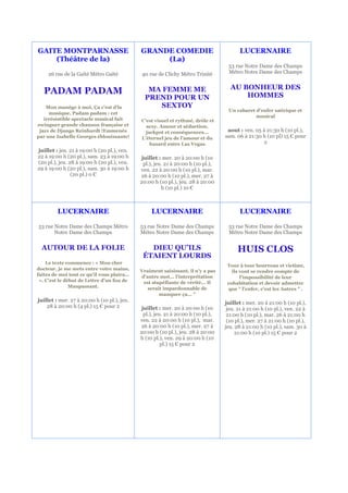 GAITE MONTPARNASSE                           GRANDE COMEDIE                               LUCERNAIRE
    (Théâtre de la)                               (La)
                                                                                    53 rue Notre Dame des Champs
     26 rue de la Gaîté Métro Gaïté          40 rue de Clichy Métro Trinité         Métro Notre Dame des Champs


                                                                                     AU BONHEUR DES
   PADAM PADAM                                  MA FEMME ME
                                                                                         HOMMES
                                               PREND POUR UN
    Mon manège à moi, Ça c’est d’la               SEXTOY
                                                                                    Un cabaret d'enfer satirique et
     musique, Padam padam : cet
                                                                                               musical
   irrésistible spectacle musical fait       C'est visuel et rythmé, drôle et
swinguer grande chanson française et           sexy. Amour et séduction,
 jazz de Django Reinhardt !Emmenés             jackpot et conséquences...           aout : ven. 05 à 21:30 h (10 pl.),
par une Isabelle Georges éblouissante!       L'éternel jeu de l'amour et du        sam. 06 à 21:30 h (10 pl) 15 € pour
                                                 hasard entre Las Vegas                            2
juillet : jeu. 21 à 19:00 h (20 pl.), ven.
22 à 19:00 h (20 pl.), sam. 23 à 19:00 h      juillet : mer. 20 à 20:00 h (10
(20 pl.), jeu. 28 à 19:00 h (20 pl.), ven.     pl.), jeu. 21 à 20:00 h (10 pl.),
29 à 19:00 h (20 pl.), sam. 30 à 19:00 h     ven. 22 à 20:00 h (10 pl.), mar.
                (20 pl.) 0 €                 26 à 20:00 h (10 pl.), mer. 27 à
                                             20:00 h (10 pl.), jeu. 28 à 20:00
                                                        h (10 pl.) 10 €



         LUCERNAIRE                               LUCERNAIRE                              LUCERNAIRE

53 rue Notre Dame des Champs Métro           53 rue Notre Dame des Champs           53 rue Notre Dame des Champs
       Notre Dame des Champs                 Métro Notre Dame des Champs            Métro Notre Dame des Champs


  AUTOUR DE LA FOLIE                            DIEU QU’ILS                              HUIS CLOS
                                              ÉTAIENT LOURDS
    Le texte commence : « Mon cher
                                                                                    Tour à tour bourreau et victime,
docteur, je me mets entre votre mains,       Vraiment saisissant, il n’y a pas        ils vont se rendre compte de
faites de moi tout ce qu'il vous plaira...   d’autre mot... l'interprétation              l'impossibilité de leur
 ». C'est le début de Lettre d'un fou de      est stupéfiante de vérité... Il       cohabitation et devoir admettre
               Maupassant.                      serait impardonnable de             que " l'enfer, c'est les Autres " .
                                                     manquer ça... "
juillet : mer. 27 à 20:00 h (10 pl.), jeu.                                         juillet : mer. 20 à 21:00 h (10 pl.),
    28 à 20:00 h (4 pl.) 15 € pour 2          juillet : mer. 20 à 20:00 h (10       jeu. 21 à 21:00 h (10 pl.), ven. 22 à
                                               pl.), jeu. 21 à 20:00 h (10 pl.),    21:00 h (10 pl.), mar. 26 à 21:00 h
                                             ven. 22 à 20:00 h (10 pl.), mar.       (10 pl.), mer. 27 à 21:00 h (10 pl.),
                                             26 à 20:00 h (10 pl.), mer. 27 à      jeu. 28 à 21:00 h (10 pl.), sam. 30 à
                                             20:00 h (10 pl.), jeu. 28 à 20:00          21:00 h (10 pl.) 15 € pour 2
                                             h (10 pl.), ven. 29 à 20:00 h (10
                                                        pl.) 15 € pour 2
 