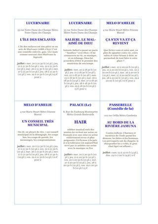 LUCERNAIRE                               LUCERNAIRE                           MELO D'AMELIE

53 rue Notre Dame des Champs Métro           53 rue Notre Dame des Champs          4 rue Marie Stuart Métro Etienne
       Notre Dame des Champs                 Métro Notre Dame des Champs                        Marcel


  L'ÎLE DES ESCLAVES                           SALIERI, LE MAL-                       ÇA S'EN VA ET ÇA
                                                AIMÉ DE DIEU                              REVIENT
L’île des esclaves est une pièce en un
acte de Marivaux (1688-1763). C’est          Antonio Salieri a passé un pacte       Que feriez-vous si votre ami, en
une comédie enlevée, gaie, vive mais           " faustien " avec Dieu : il lui      plus de squatter votre vie, votre
 comme souvent chez Marivaux la               consacrera sa vie, sa musique,        salon et votre brosse à dent, se
               légèreté                           et en échange, Dieu lui           permettait de tout faire à votre
                                             accordera d'être le premier des                    place ?
juillet : mer. 20 à 21:30 h (10 pl.), jeu.       musiciens de son temps.
 21 à 21:30 h (10 pl.), ven. 22 à 21:30 h                                          juillet : mer. 20 à 20:00 h (10 pl.),
(10 pl.), mar. 26 à 21:30 h (10 pl.), mer.    juillet : mer. 20 à 18:30 h (10      jeu. 21 à 20:00 h (10 pl.), ven. 22 à
 27 à 21:30 h (10 pl.), jeu. 28 à 21:30 h      pl.), jeu. 21 à 18:30 h (10 pl.),   20:00 h (10 pl.), mar. 26 à 20:00 h
 (10 pl.), ven. 29 à 21:30 h (10 pl.) 15 €    ven. 22 à 18:30 h (10 pl.), sam.     (10 pl.), mer. 27 à 20:00 h (10 pl.),
                  pour 2                      23 à 18:30 h (10 pl.), mar. 26 à     jeu. 28 à 20:00 h (10 pl.), ven. 29 à
                                             18:30 h (10 pl.), mer. 27 à 18:30         20:00 h (10 pl.) 10 € pour 2
                                              h (10 pl.), jeu. 28 à 18:30 h (10
                                               pl.), ven. 29 à 18:30 h (10 pl.)
                                                          15 € pour 2




      MELO D'AMELIE                                PALACE (Le)                           PASSERELLE
                                                                                        (Comédie de la)
   4 rue Marie Stuart Métro Etienne          8, Rue du Faubourg Montmartre
                Marcel                           Métro Grands Boulevards             102 rue Orfila Métro Gambetta

    UN CONSEIL TRÈS                                     HAIR                          AU BORD DE LA
      MUNICIPAL                                                                      RIVIÈRE JAMUNA
                                                  célèbre musical rock des
On rit, on pleure de rire. » un conseil       années 60 revient sur scène en          Contes indiens .Charmes et
municipal où la démagogie, les coups         français avec une mise en scène         mystères de l'Inde parmi les
    bas, les coups de gueule, les                entièrement revue et plus         démons, les bêtes et les hommes.
 mensonges, les compromissions                poignante. Cet hymne à la paix       Les perroquets ont du chagrin, le
                                             et à la tolérance est aujourd'hui      charpentier les a volés, le gros
juillet : mer. 20 à 21:30 h (10 pl.), jeu.     servi par 21 artistes sur scène          chat tigré est affamé...
 21 à 21:30 h (10 pl.), ven. 22 à 21:30 h          avec la musique en live
(10 pl.), mar. 26 à 21:30 h (10 pl.), mer.                                         juillet : sam. 23 à 15:00 h (4 pl.),
 27 à 21:30 h (10 pl.), jeu. 28 à 21:30 h     juillet : mer. 20 à 20:30 h (10         dim. 24 à 17:00 h (4 pl.) 0 €
 (10 pl.), ven. 29 à 21:30 h (10 pl.) 10 €     pl.), jeu. 21 à 20:30 h (10 pl.),
                  pour 2                      ven. 22 à 20:30 h (10 pl.), mer.
                                              27 à 20:30 h (10 pl.), jeu. 28 à
                                             20:30 h (10 pl.), ven. 29 à 20:30
                                                        h (10 pl.) 15 €
 