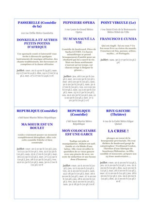 PASSERELLE (Comédie                           PEPINIERE OPERA                      POINT VIRGULE (Le)
        de la)
                                                7 rue Louis-le-Grand Métro          7 rue Saint Croix de la Bretonnerie
    102 rue Orfila Métro Gambetta                          Opéra                           Métro Hôtel-de-Ville


DONKELILA ET AUTRES                            TU M'AS SAUVÉ LA                     FRANCISCO E CUNHA
   PETITS POTINS                                     VIE
                                                                                      Qui est cinglé : lui ou vous ? Un
    D'AFRIQUE                                                                       fou nous livre sa vision du monde.
                                              Comédie de boulevard. Pièce de
                                                 Sacha GUITRY. Un baron              Francisco est fou, parano, schizo,
 Cce spectacle conté et interactif vous            misanthrope se prend                    mytho... et Portugais.
      invite à découvrir quelques             brusquement d'amitié pour un
instruments de musique africaine, des          clochard qui lui a sauvé la vie.     juillet : sam. 30 à 17:30 h (10 pl.)
 chants traditionnels, des berceuses et          Mais ses bons sentiments                           5€
    comptines et la danse africaine              n'auront qu'un temps, car
                                                 chacun songe à éloigner le
juillet : mer. 20 à 14:00 h (4 pl.), sam.                gêneur…
23 à 17:00 h (4 pl.), dim. 24 à 17:00 h (4
    pl.), mer. 27 à 17:00 h (4 pl.) 0 €         juillet : jeu. 28 à 20:30 h (10
                                               pl.), mer. 20 à 20:30 h (10 pl.),
                                               mar. 26 à 20:30 h (10 pl.), sam.
                                               30 à 20:30 h (10 pl.), sam. 30 à
                                              17:00 h (10 pl.), ven. 22 à 20:30
                                              h (10 pl.), sam. 23 à 20:30 h (10
                                               pl.), sam. 23 à 17:30 h (10 pl.),
                                              ven. 29 à 20:30 h (10 pl.), jeu. 21
                                                 à 20:30 h (10 pl.), mer. 27 à
                                                      20:30 h (10 pl.) 0 €



REPUBLIQUE (Comédie)                               REPUBLIQUE                             RIVE GAUCHE
                                                    (Comédie)                               (Théâtre)
 1 bld Saint-Martin Métro République
                                                  1 bld Saint-Martin Métro            6 rue de la Gaîté Métro Edgar
     MA SOEUR EST UN                                     République                               Quinet
         BOULET
                                              MON COLOCATAIRE                              LA CRISE !
 voulez vraiement passer un moment             EST UNE GARCE
 complètement désopilant, allez voir                                                      plongez au coeur de la
    cette comédie frâiche et bien                                                    bourgeoisie provinciale. Du vrai
                                                     Nadège est jolie et
             construite                                                               théâtre de boulevard gorgé de
                                              manipulatrice. Hubert est naïf,
                                                 timide et a la libido d'une        catastrophes ! Ferdinand Coulon,
juillet : mer. 20 à 21:30 h (10 pl.), jeu.      laitue. Elle vient réveiller le        l’héritier d’une fabrique de
 21 à 21:30 h (10 pl.), ven. 22 à 21:30 h      quotidien de ce vieux garçon           bouchons,Philomène, sa fille,
(10 pl.), sam. 23 à 17:00 h (10 pl.), mar.      avec une pincée de sexe, un         candide et innocente, prépare son
 26 à 21:30 h (10 pl.), mer. 27 à 21:30 h     zeste de séduction et une bonne            25 ième anniversaire….
 (10 pl.), jeu. 28 à 21:30 h (10 pl.), ven.           dose d'humour.
29 à 21:30 h (10 pl.), sam. 30 à 17:00 h                                            juillet : mer. 20 à 20:00 h (12 pl.),
                (10 pl.) 10 €                  juillet : mer. 20 à 20:00 h (10      jeu. 21 à 20:00 h (12 pl.), ven. 22 à
                                                pl.), jeu. 21 à 20:00 h (10 pl.),   20:00 h (12 pl.), dim. 24 à 20:00 h
                                               ven. 22 à 20:00 h (10 pl.), sam.     (12 pl.), mar. 26 à 20:00 h (12 pl.),
                                               23 à 18:30 h (10 pl.), mar. 26 à     mer. 27 à 20:00 h (12 pl.), jeu. 28 à
                                              20:00 h (10 pl.), mer. 27 à 20:00      20:00 h (12 pl.), ven. 29 à 20:00 h
                                               h (10 pl.), jeu. 28 à 20:00 h (10     (12 pl.), dim. 31 à 20:00 h (12 pl.)
                                               pl.), ven. 29 à 20:00 h (10 pl.),                     10 €
                                               sam. 30 à 18:30 h (10 pl.) 10 €
 