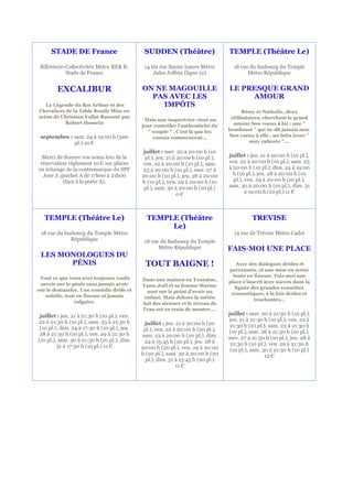 STADE DE France                          SUDDEN (Théâtre)                     TEMPLE (Théâtre Le)

 Billetterie-Collectivités Métro RER B-        14 bis rue Sainte Isaure Métro         18 rue du faubourg du Temple
             Stade de France                       Jules Joffrin (ligne 12)                 Métro République


        EXCALIBUR                             ON NE MAGOUILLE                       LE PRESQUE GRAND
                                                PAS AVEC LES                             AMOUR
   La Légende du Roi Arthur et des                IMPÔTS
Chevaliers de la Table Ronde Mise en                                                      Rémy et Nathalie, deux
scène de Christian Vallat Raconté par                                                célibataires, cherchent le grand
                                               Mais une inspectrice vient un
          Robert Hossein                                                              amour.Son voeux à lui : une "
                                              jour contrôler l’authenticité du
                                                 " couple " . C’est là que les      bombasse " qui ne dit jamais non.
 septembre : sam. 24 à 19:00 h (500                ennuis commencent…               Son voeux à elle : un latin lover "
             pl.) 10 €                                                                       muy caliente " …

                                               juillet : mer. 20 à 20:00 h (10
  Merci de donner vos noms lors de la           pl.), jeu. 21 à 20:00 h (10 pl.),   juillet : jeu. 21 à 20:00 h (10 pl.),
 réservation règlement 10 € sur places        ven. 22 à 20:00 h (10 pl.), sam.      ven. 22 à 20:00 h (10 pl.), sam. 23
en échange de la contremarque du SPF          23 à 20:00 h (10 pl.), mer. 27 à      à 20:00 h (10 pl.), dim. 24 à 19:00
  Jour J, guichet A de 17h00 à 21h00          20:00 h (10 pl.), jeu. 28 à 20:00       h (10 pl.), jeu. 28 à 20:00 h (10
           (face à la porte A).               h (10 pl.), ven. 29 à 20:00 h (10       pl.), ven. 29 à 20:00 h (10 pl.),
                                               pl.), sam. 30 à 20:00 h (10 pl.)     sam. 30 à 20:00 h (10 pl.), dim. 31
                                                                0€                          à 19:00 h (10 pl.) 11 €




  TEMPLE (Théâtre Le)                           TEMPLE (Théâtre                               TREVISE
                                                     Le)
 18 rue du faubourg du Temple Métro                                                   14 rue de Trévise Métro Cadet
              République                       18 rue du faubourg du Temple
                                                     Métro République               FAIS-MOI UNE PLACE
 LES MONOLOGUES DU
       PÉNIS                                   TOUT BAIGNE !                            Avec des dialogues drôles et
                                                                                    percutants, et une mise en scène
 Tout ce que vous avez toujours voulu                                                 toute en finesse, Fais-moi une
                                              Dans une maison en Touraine,          place s'inscrit avec succès dans la
 savoir sur le pénis sans jamais avoir        Yann-Joël et sa femme Marine
osé le demander. Une comédie drôle et                                                  lignée des grandes comédies
                                                sont sur le point d'avoir un         romantiques, à la fois drôles et
   subtile, tout en finesse et jamais          enfant. Mais dehors la météo
                vulgaire.                                                                      touchantes…
                                              fait des siennes et le niveau de
                                              l'eau est en train de monter….
 juillet : jeu. 21 à 21:30 h (10 pl.), ven.                                         juillet : mer. 20 à 21:30 h (10 pl.),
22 à 21:30 h (10 pl.), sam. 23 à 21:30 h                                            jeu. 21 à 21:30 h (10 pl.), ven. 22 à
                                               juillet : jeu. 21 à 20:00 h (20       21:30 h (10 pl.), sam. 23 à 21:30 h
 (10 pl.), dim. 24 à 17:30 h (10 pl.), jeu.    pl.), ven. 22 à 20:00 h (20 pl.),
 28 à 21:30 h (10 pl.), ven. 29 à 21:30 h                                           (10 pl.), mar. 26 à 21:30 h (10 pl.),
                                              sam. 23 à 20:00 h (20 pl.), dim.      mer. 27 à 21:30 h (10 pl.), jeu. 28 à
(10 pl.), sam. 30 à 21:30 h (10 pl.), dim.     24 à 15:45 h (20 pl.), jeu. 28 à
         31 à 17:30 h (10 pl.) 11 €                                                  21:30 h (10 pl.), ven. 29 à 21:30 h
                                              20:00 h (20 pl.), ven. 29 à 20:00      (10 pl.), sam. 30 à 21:30 h (10 pl.)
                                              h (20 pl.), sam. 30 à 20:00 h (20                      12 €
                                                pl.), dim. 31 à 15:45 h (20 pl.)
                                                              11 €
 