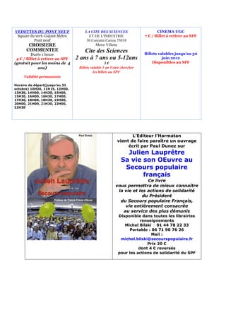 VEDETTES DU PONT NEUF                LA CITE DES SCIENCES                      CINEMA UGC
 Square du vert- Galant Métro          ET DE L'INDUSTRIE                7 € / Billet à retirer au SPF
          Pont neuf                   30 Corentin Cariou 75018
       CROISIERE                           Metro Villette
      COMMENTEE                      Cite des Sciences
         Durée 1 heure                                                  Billets valables jusqu’au 30
 4 € / Billet à retirer au SPF   2 ans à 7 ans ou 5-12ans                         juin 2012
(gratuit pour les moins de 4                         3€                     Disponibles au SPF
              ans)                Billets valable 1 an Venir chercher
                                            les billets au SPF
     Validité permanente

Horaire de départ(jusqu’au 31
octobre) 10H30, 11H15, 12H00,
13H30, 14H00, 14H30, 15H00,
15H30, 16H00, 16H30, 17H00,
17H30, 18H00, 18H30, 19H00,
20H00, 21H00, 21H30, 22H00,
22H30




                                                                 L’Editeur l’Harmatan
                                                          vient de faire paraître un ouvrage
                                                               écrit par Paul Dunez sur
                                                              Julien Lauprêtre
                                                            Sa vie son OEuvre au
                                                             Secours populaire
                                                                   français
                                                                        Ce livre
                                                         vous permettra de mieux connaître
                                                          la vie et les actions de solidarité
                                                                      du Président
                                                           du Secours populaire Français,
                                                             vie entièrement consacrée
                                                            au service des plus démunis
                                                          Disponible dans toutes les librairies
                                                                     renseignements
                                                             Michel Bilski  01 44 78 22 33
                                                               Portable : 06 71 90 76 26
                                                                          Mail :
                                                           michel.bilski@secourspopulaire.fr
                                                                        Prix 20 €
                                                                    dont 4 € reversés
                                                          pour les actions de solidarité du SPF
 