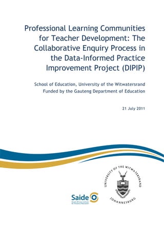  

Professional Learning Communities
             
             

    for Teacher Development: The
             


   Collaborative Enquiry Process in
             
             

        the Data-Informed Practice
             
             

      Improvement Project (DIPIP)
             
             
             
    School of Education, University of the Witwatersrand
             

        Funded by the Gauteng Department of Education
             
             
             
                                             21 July 2011
             
             
             
             
             
             
             
             
             
 
             
             
             
             
             
             
             
 