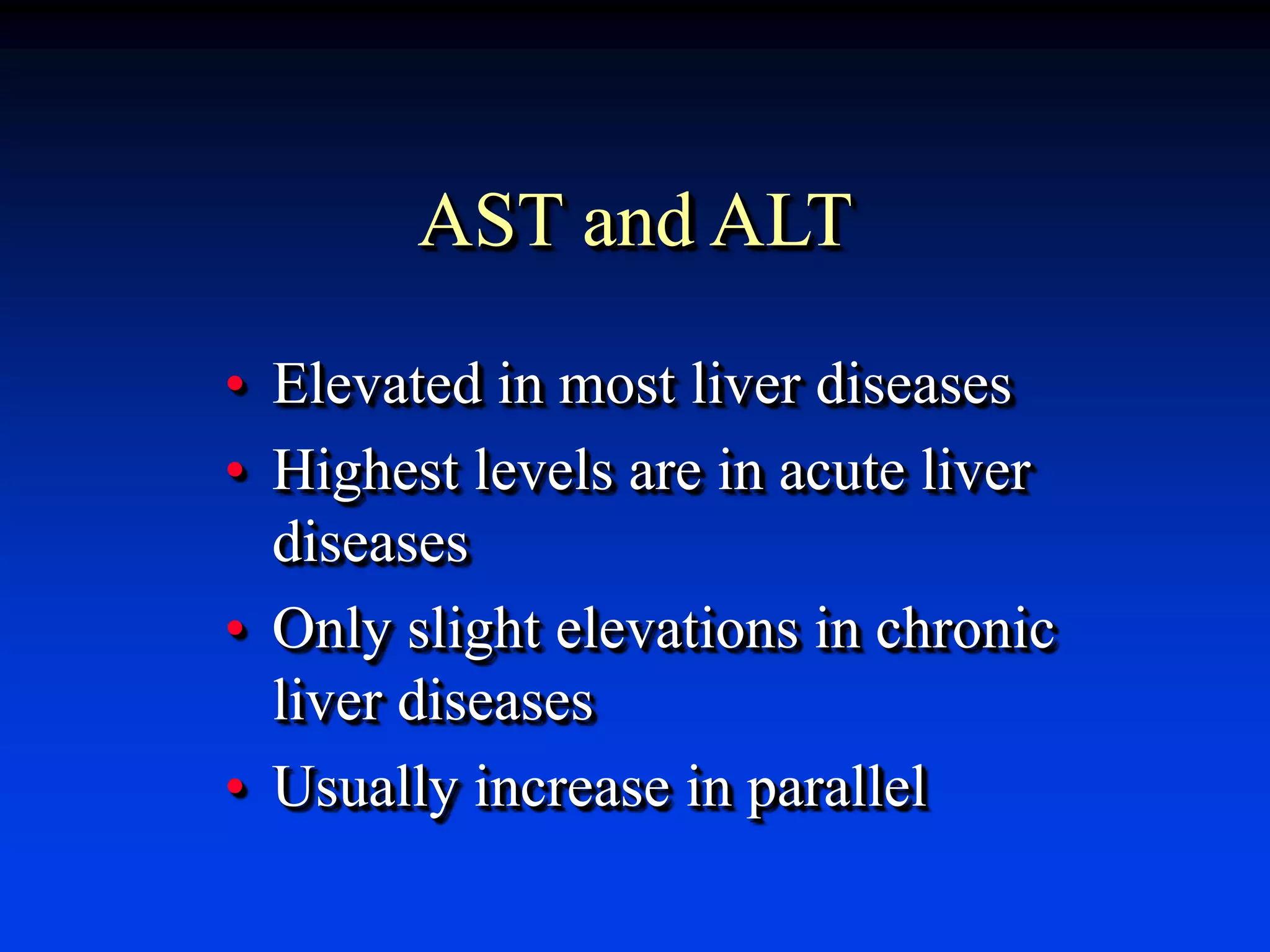 AST and ALT
• Elevated in most liver diseases
• Highest levels are in acute liver
diseases
• Only slight elevations in chronic
liver diseases
• Usually increase in parallel
 
