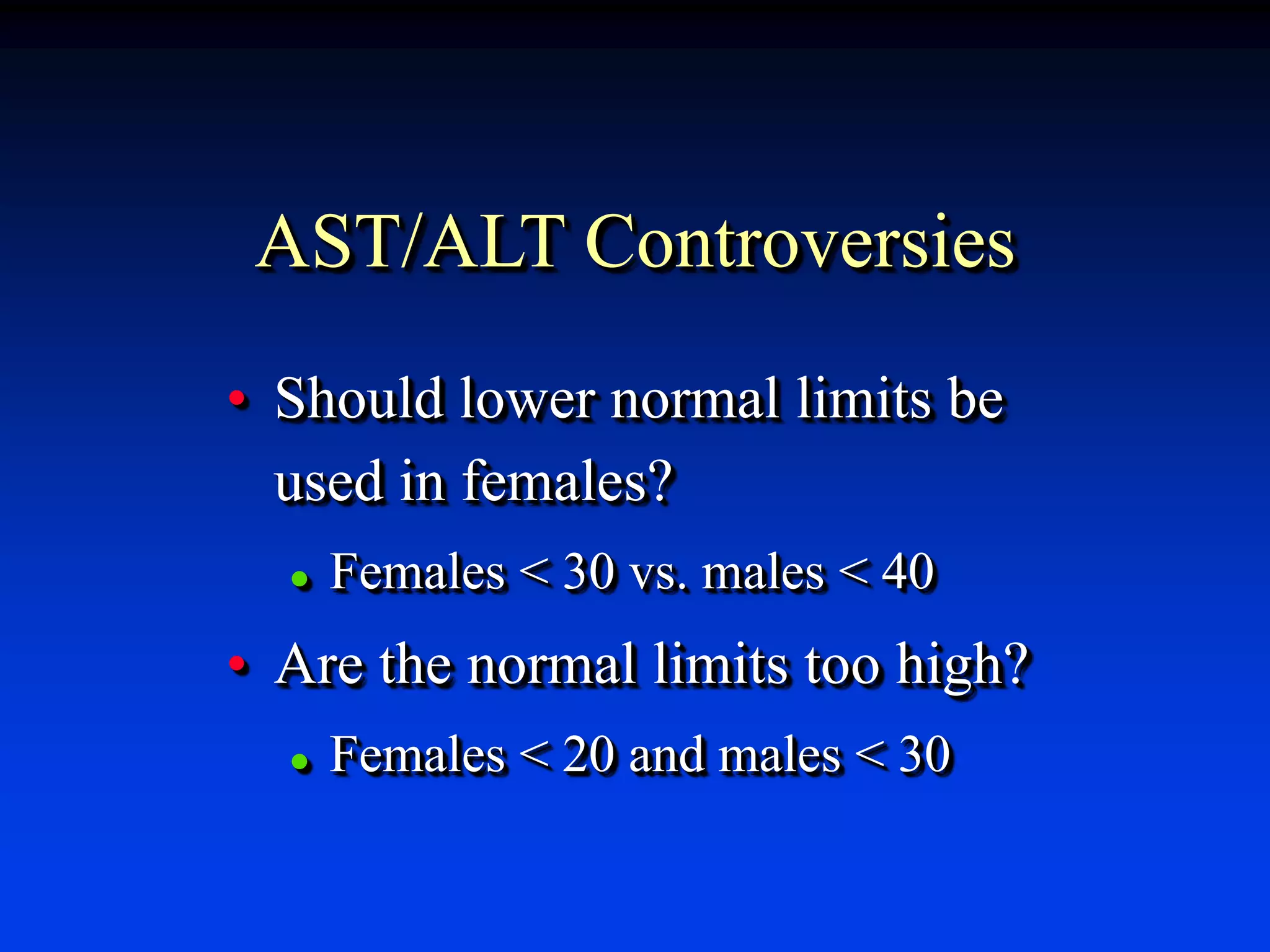 AST/ALT Controversies
• Should lower normal limits be
used in females?
 Females < 30 vs. males < 40
• Are the normal limits too high?
 Females < 20 and males < 30
 