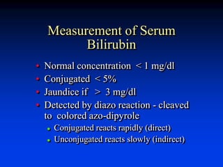 Measurement of Serum
Bilirubin
• Normal concentration < 1 mg/dl
• Conjugated < 5%
• Jaundice if > 3 mg/dl
• Detected by diazo reaction - cleaved
to colored azo-dipyrole
 Conjugated reacts rapidly (direct)
 Unconjugated reacts slowly (indirect)
 