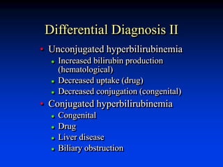 Differential Diagnosis II
• Unconjugated hyperbilirubinemia
 Increased bilirubin production
(hematological)
 Decreased uptake (drug)
 Decreased conjugation (congenital)
• Conjugated hyperbilirubinemia
 Congenital
 Drug
 Liver disease
 Biliary obstruction
 