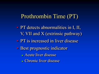 Prothrombin Time (PT)
• PT detects abnormalities in I, II,
V, VII and X (extrinsic pathway)
• PT is increased in liver disease
• Best prognostic indicator
 Acute liver disease
 Chronic liver disease
 