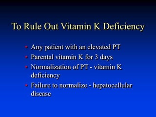 To Rule Out Vitamin K Deficiency
• Any patient with an elevated PT
• Parental vitamin K for 3 days
• Normalization of PT - vitamin K
deficiency
• Failure to normalize - hepatocellular
disease
 