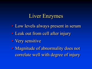 Liver Enzymes
• Low levels always present in serum
• Leak out from cell after injury
• Very sensitive
• Magnitude of abnormality does not
correlate well with degree of injury
 
