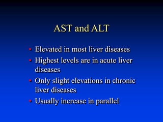 AST and ALT
• Elevated in most liver diseases
• Highest levels are in acute liver
diseases
• Only slight elevations in chronic
liver diseases
• Usually increase in parallel
 