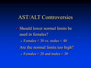 AST/ALT Controversies
• Should lower normal limits be
used in females?
 Females < 30 vs. males < 40
• Are the normal limits too high?
 Females < 20 and males < 30
 