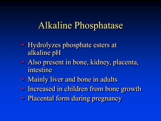 Alkaline Phosphatase
• Hydrolyzes phosphate esters at
alkaline pH
• Also present in bone, kidney, placenta,
intestine
• Mainly liver and bone in adults
• Increased in children from bone growth
• Placental form during pregnancy
 
