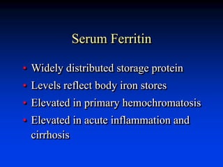 Serum Ferritin
• Widely distributed storage protein
• Levels reflect body iron stores
• Elevated in primary hemochromatosis
• Elevated in acute inflammation and
cirrhosis
 
