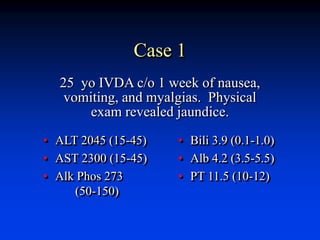 Case 1
• ALT 2045 (15-45)
• AST 2300 (15-45)
• Alk Phos 273
(50-150)
• Bili 3.9 (0.1-1.0)
• Alb 4.2 (3.5-5.5)
• PT 11.5 (10-12)
25 yo IVDA c/o 1 week of nausea,
vomiting, and myalgias. Physical
exam revealed jaundice.
 
