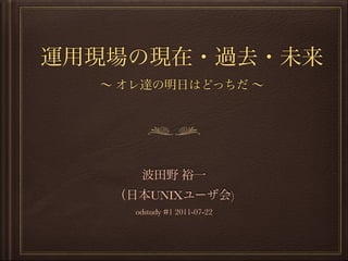 運用現場の現在・過去・未来
∼ オレ達の明日はどっちだ ∼
波田野 裕一
（日本UNIXユーザ会)
odstudy #1 2011-07-22
 