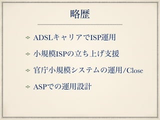 略歴
ADSLキャリアでISP運用
小規模ISPの立ち上げ支援
官庁小規模システムの運用/Close
ASPでの運用設計
 