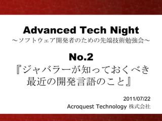 Advanced Tech Night
～ソフトウェア開発者のための先端技術勉強会～

      No.2
『ジャバラーが知っておくべき
 最近の開発言語のこと』
                           2011/07/22
        Acroquest Technology 株式会社
 