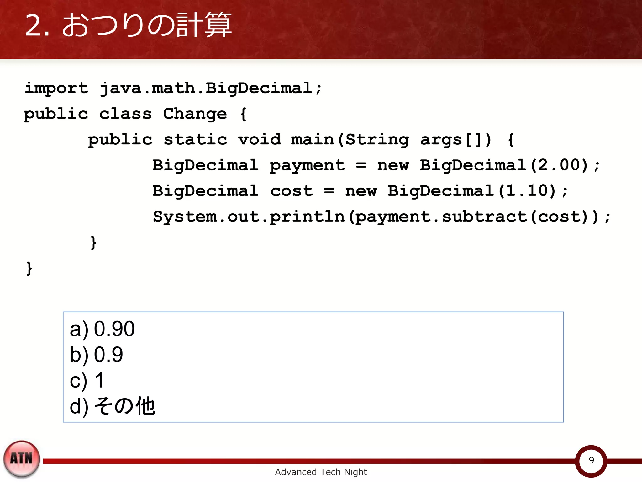 2. おつりの計算

import java.math.BigDecimal;
public class Change {
      public static void main(String args[]) {
            BigDecimal payment = new BigDecimal(2.00);
            BigDecimal cost = new BigDecimal(1.10);
            System.out.println(payment.subtract(cost));
      }
}


    a) 0.90
    b) 0.9
    c) 1
    d) その他

                                                    9
                       Advanced Tech Night
 