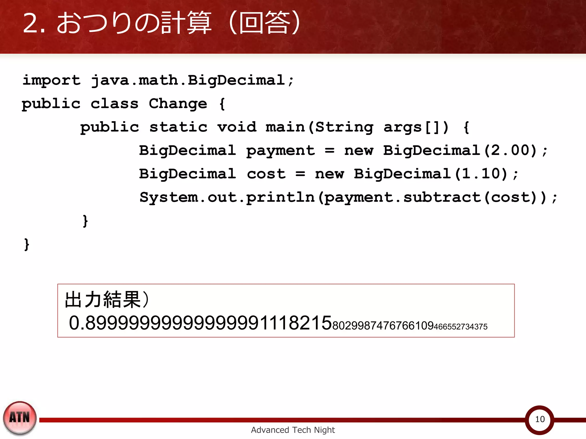 2. おつりの計算（回答）

import java.math.BigDecimal;
public class Change {
      public static void main(String args[]) {
            BigDecimal payment = new BigDecimal(2.00);
            BigDecimal cost = new BigDecimal(1.10);
            System.out.println(payment.subtract(cost));
      }
}


    出力結果）
    0.899999999999999911182158029987476766109466552734375



                                                            10
                           Advanced Tech Night
 