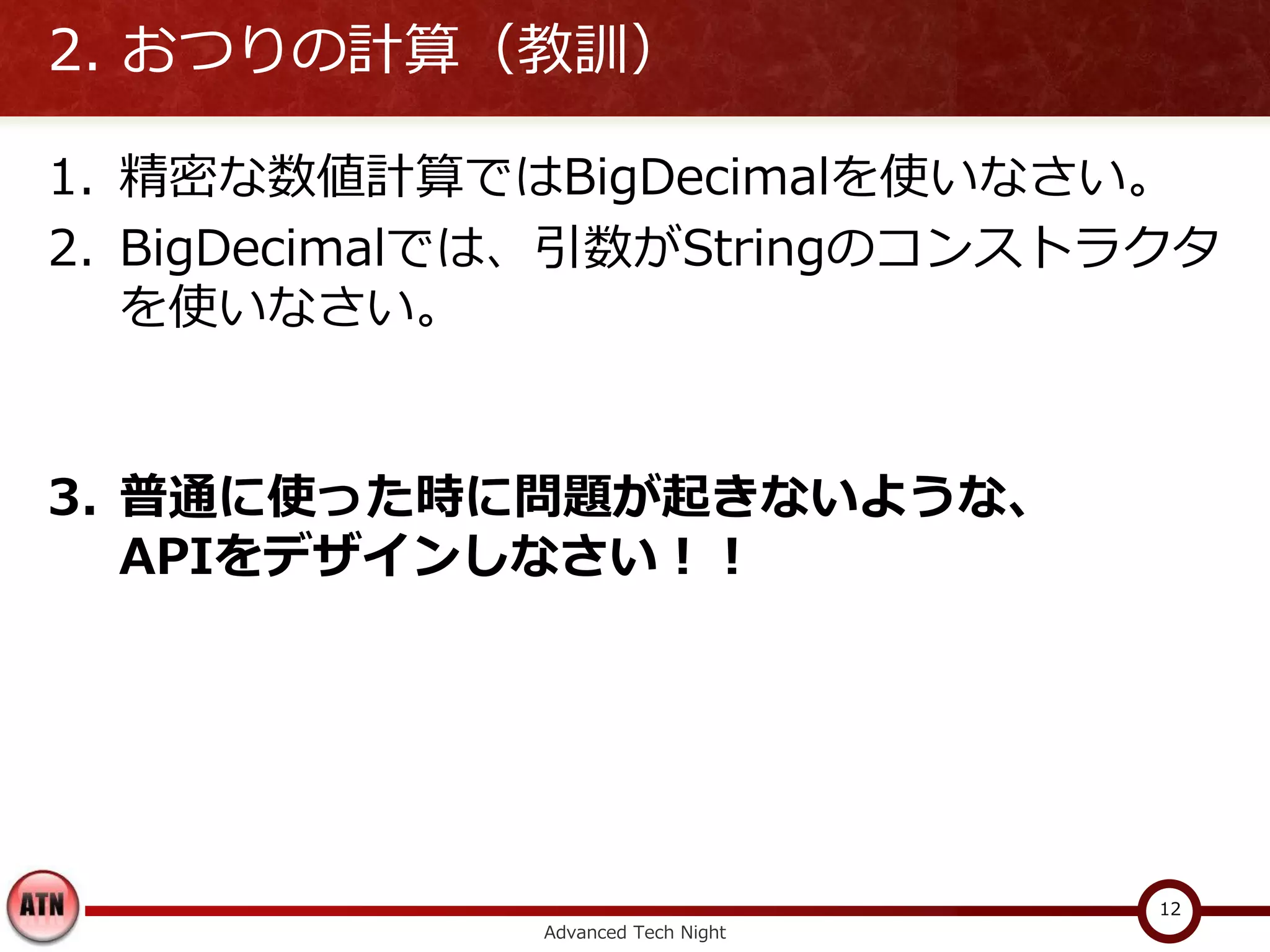2. おつりの計算（教訓）

1. 精密な数値計算ではBigDecimalを使いなさい。
2. BigDecimalでは、引数がStringのコンストラクタ
   を使いなさい。


3. 普通に使った時に問題が起きないような、
   APIをデザインしなさい！！




                                   12
             Advanced Tech Night
 